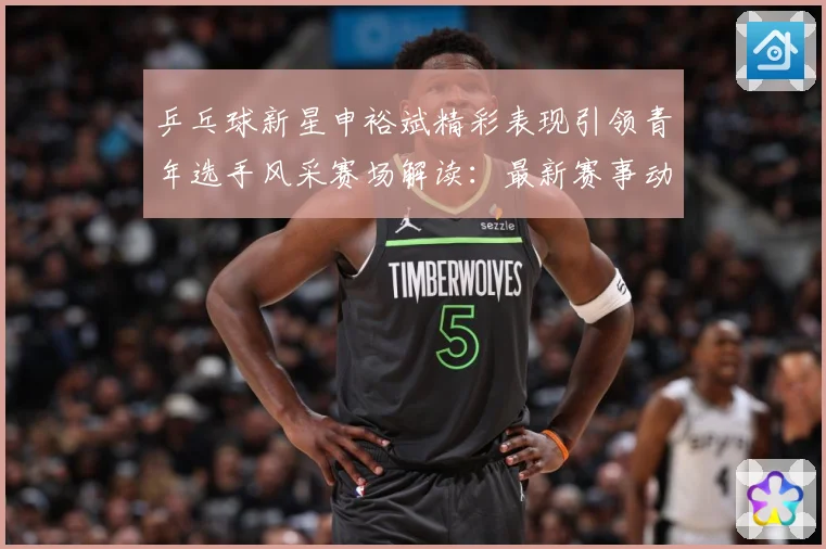 乒乓球新星申裕斌精彩表现引领青年选手风采赛场解读：最新赛事动态与深度分析