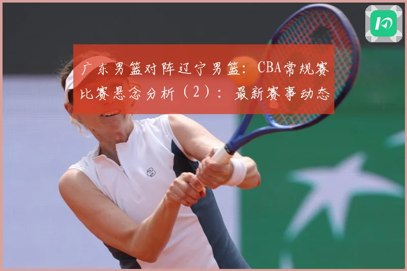广东男篮对阵辽宁男篮：CBA常规赛比赛悬念分析（2）：最新赛事动态与深度分析