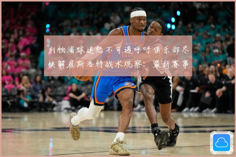 利物浦球迷怒不可遏呼吁俱乐部尽快解雇斯洛特战术观察：最新赛事动态与深度分析