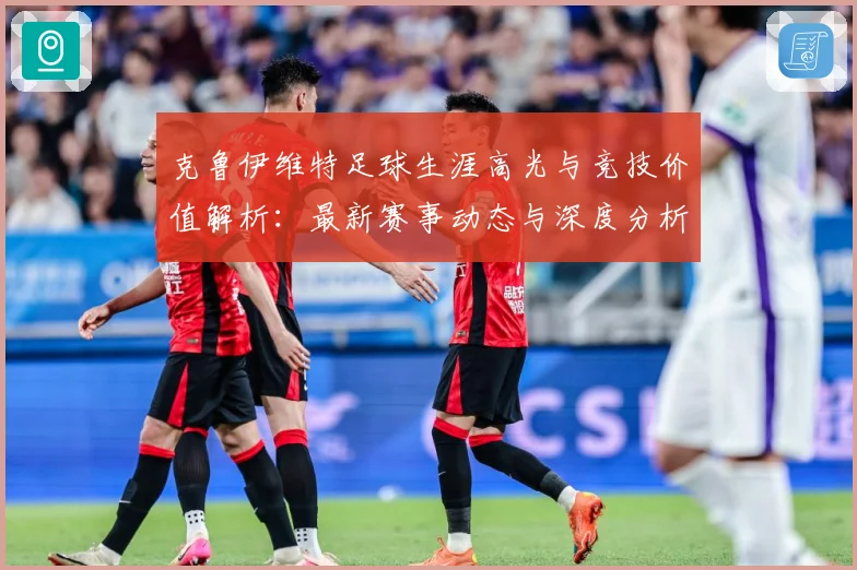 克鲁伊维特足球生涯高光与竞技价值解析：最新赛事动态与深度分析