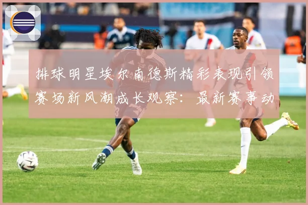 排球明星埃尔南德斯精彩表现引领赛场新风潮成长观察：最新赛事动态与深度分析