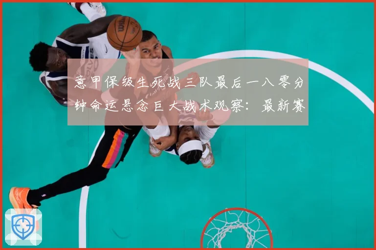 意甲保级生死战三队最后一八零分钟命运悬念巨大战术观察：最新赛事动态与深度分析