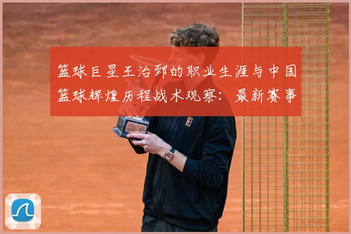 篮球巨星王治郅的职业生涯与中国篮球辉煌历程战术观察：最新赛事动态与深度分析