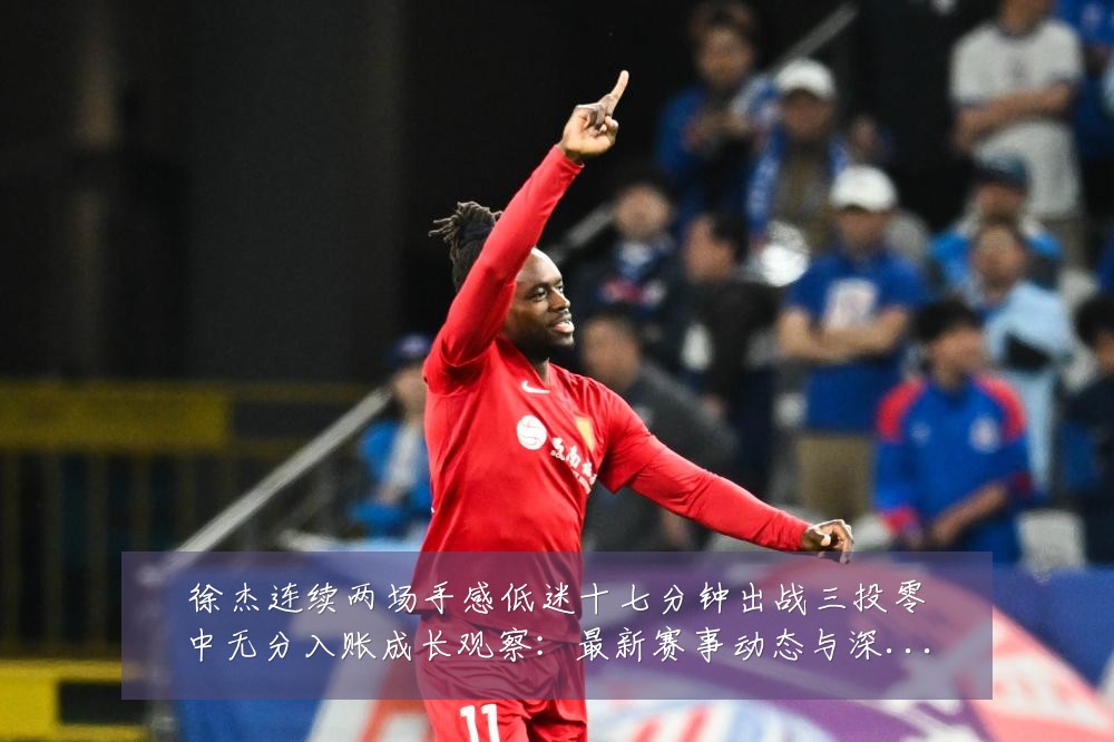 徐杰连续两场手感低迷十七分钟出战三投零中无分入账成长观察:最新赛事动态与深度分析