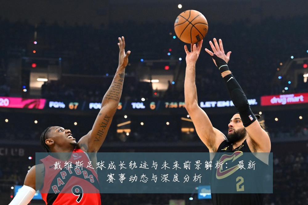戴维斯足球成长轨迹与未来前景解析:最新赛事动态与深度分析