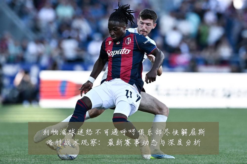 利物浦球迷怒不可遏呼吁俱乐部尽快解雇斯洛特战术观察:最新赛事动态与深度分析