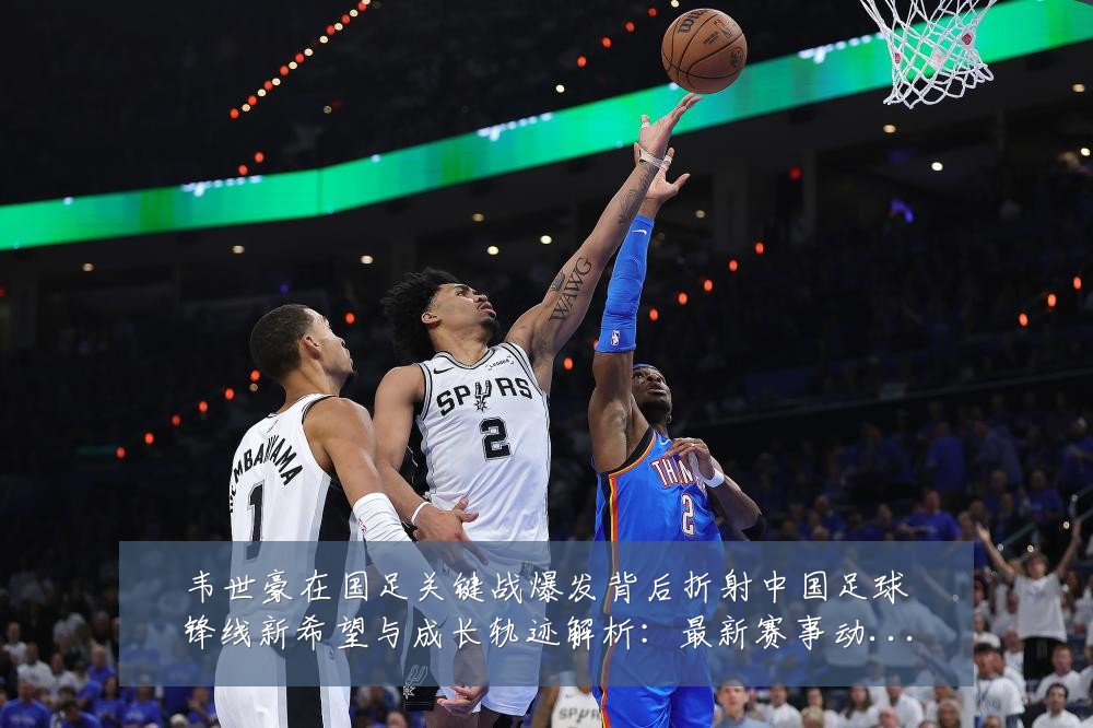 韦世豪在国足关键战爆发背后折射中国足球锋线新希望与成长轨迹解析:最新赛事动态与深度分析